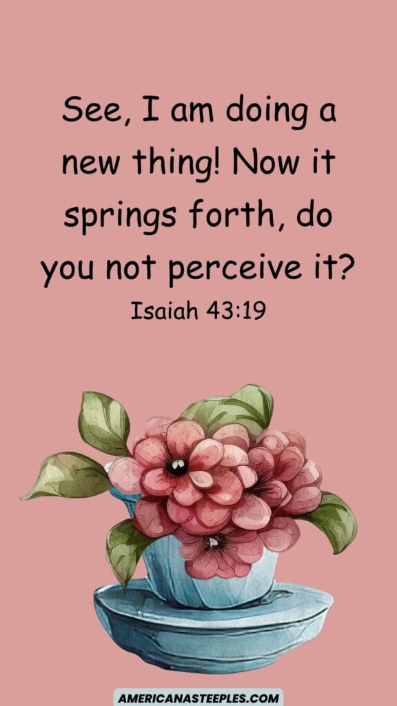 See, I am doing a new thing! Now it springs forth, do you not perceive it?
Isaiah 43:19